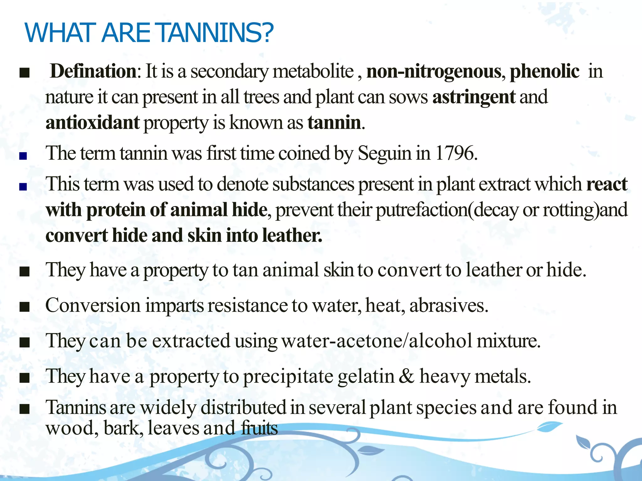 WHAT ARETANNINS?
■ Defination:It is a secondarymetabolite, non-nitrogenous,phenolic in
natureit canpresentin alltreesand plantcansows astringentand
antioxidantpropertyis known as tannin.
■ The termtanninwas first time coinedby Seguinin 1796.
■ This termwas used to denotesubstancespresentinplantextractwhich react
with proteinof animal hide,preventtheirputrefaction(decayor rotting)and
converthide and skinintoleather.
■ They have a propertyto tan animal skinto convert to leather or hide.
■ Conversion impartsresistanceto water,heat, abrasives.
■ Theycan be extracted usingwater-acetone/alcohol mixture.
■ Theyhave a propertyto precipitate gelatin & heavy metals.
■ Tanninsare widely distributedinseveralplant species and are found in
wood, bark,leaves and fruits
 