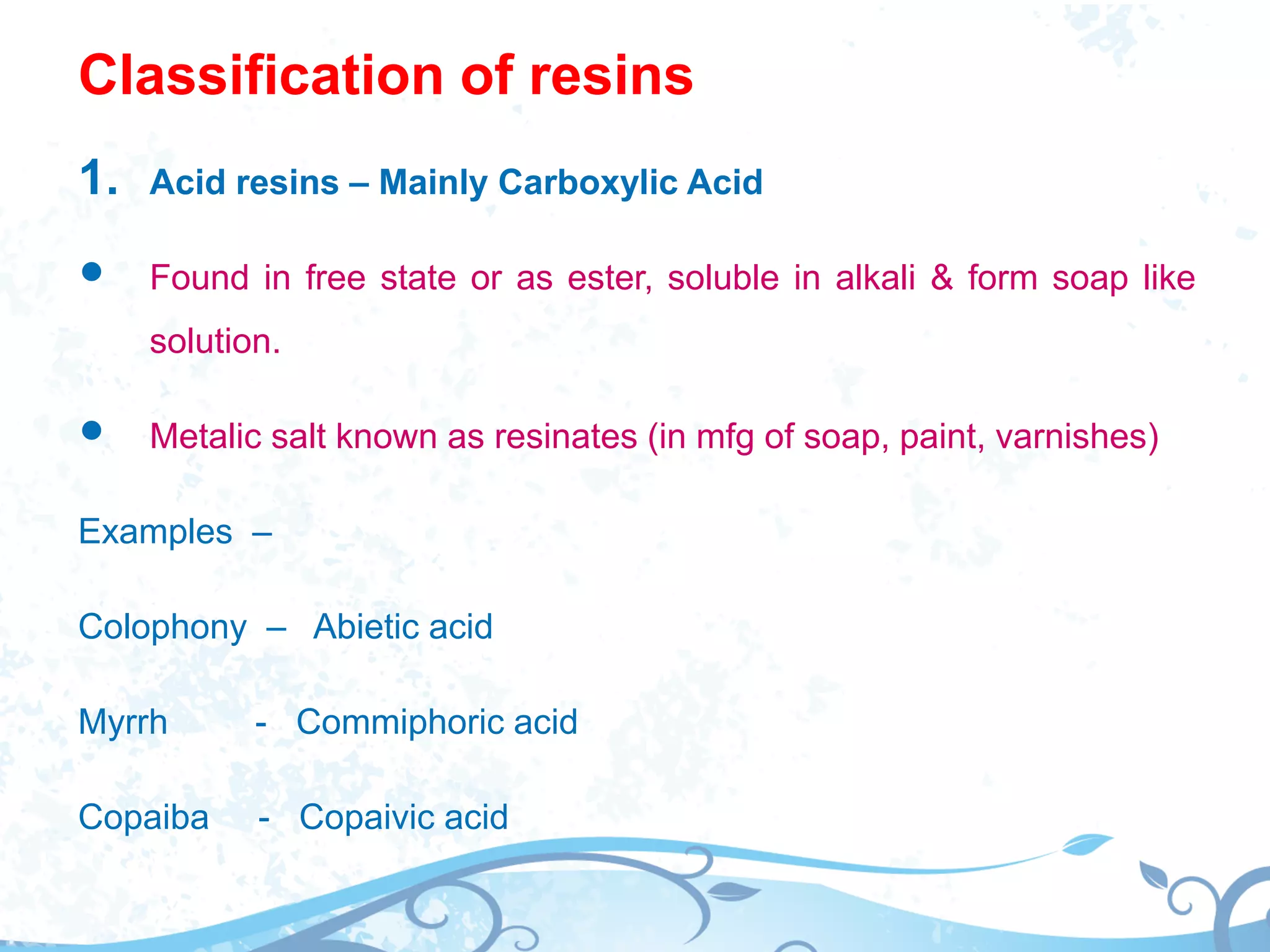 Classification of resins
1. Acid resins – Mainly Carboxylic Acid
 Found in free state or as ester, soluble in alkali & form soap like
solution.
 Metalic salt known as resinates (in mfg of soap, paint, varnishes)
Examples –
Colophony – Abietic acid
Myrrh - Commiphoric acid
Copaiba - Copaivic acid
 