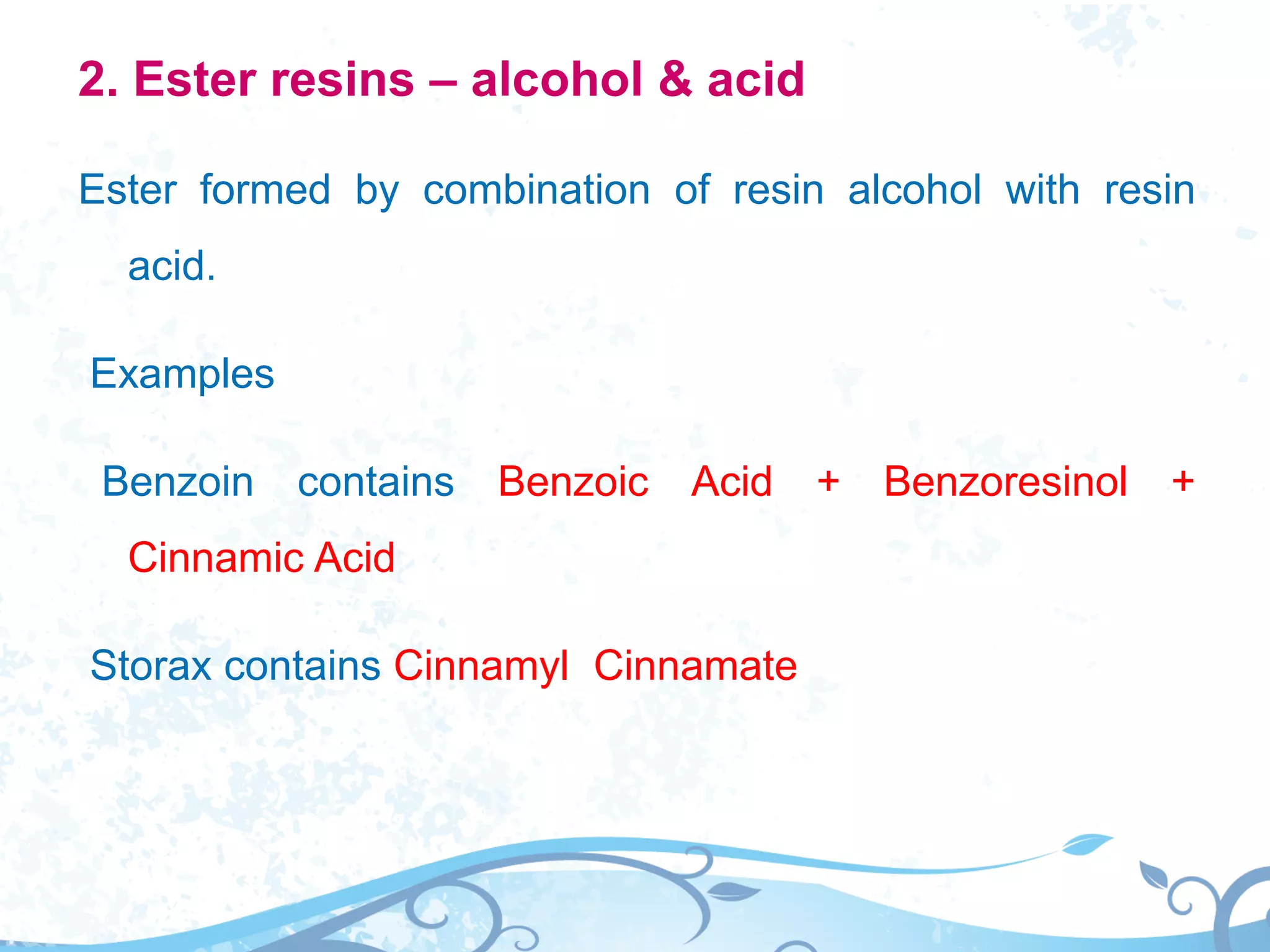 2. Ester resins – alcohol & acid
Ester formed by combination of resin alcohol with resin
acid.
Examples
Benzoin contains Benzoic Acid + Benzoresinol +
Cinnamic Acid
Storax contains Cinnamyl Cinnamate
 