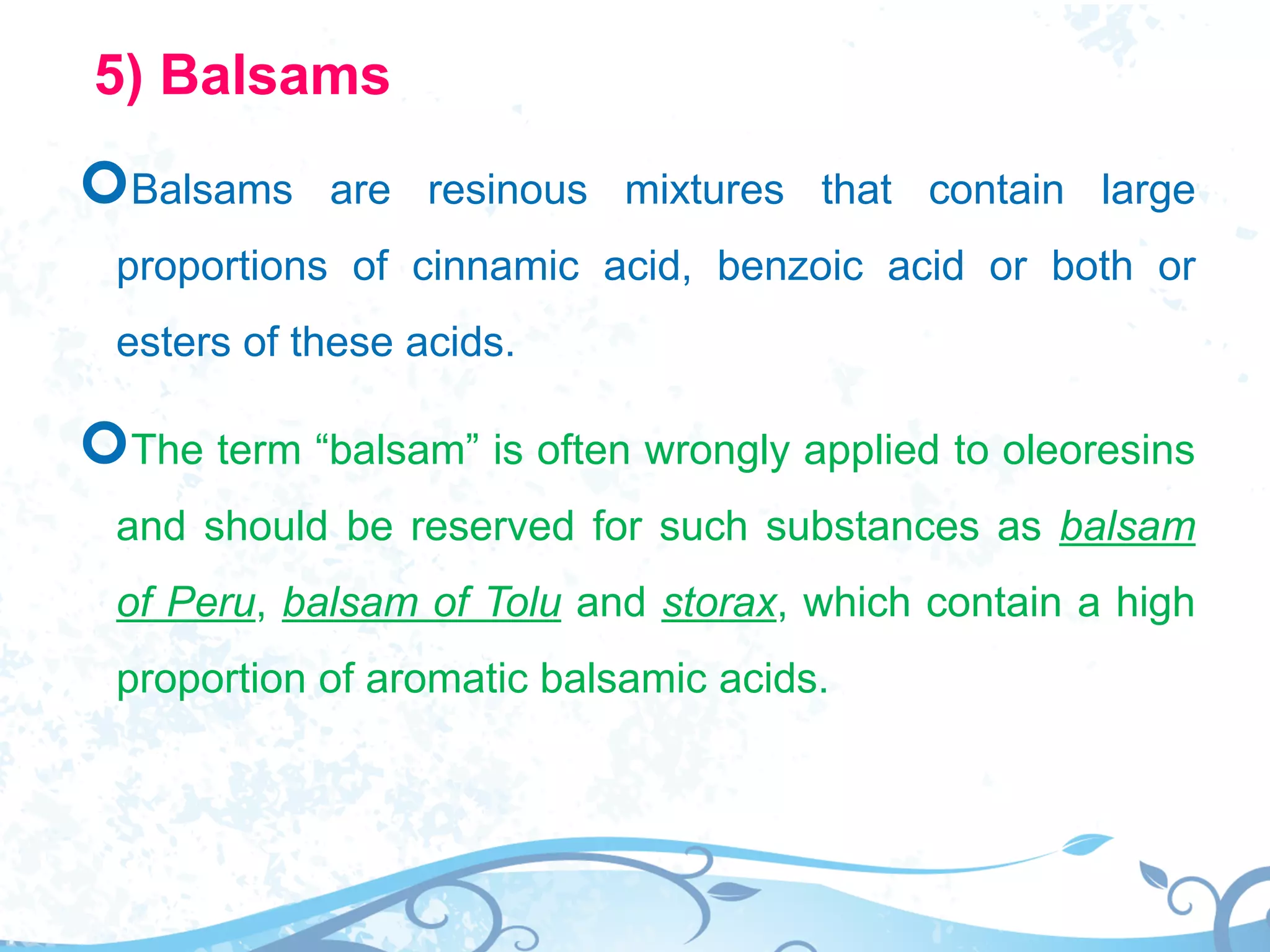 5) Balsams
Balsams are resinous mixtures that contain large
proportions of cinnamic acid, benzoic acid or both or
esters of these acids.
The term “balsam” is often wrongly applied to oleoresins
and should be reserved for such substances as balsam
of Peru, balsam of Tolu and storax, which contain a high
proportion of aromatic balsamic acids.
 