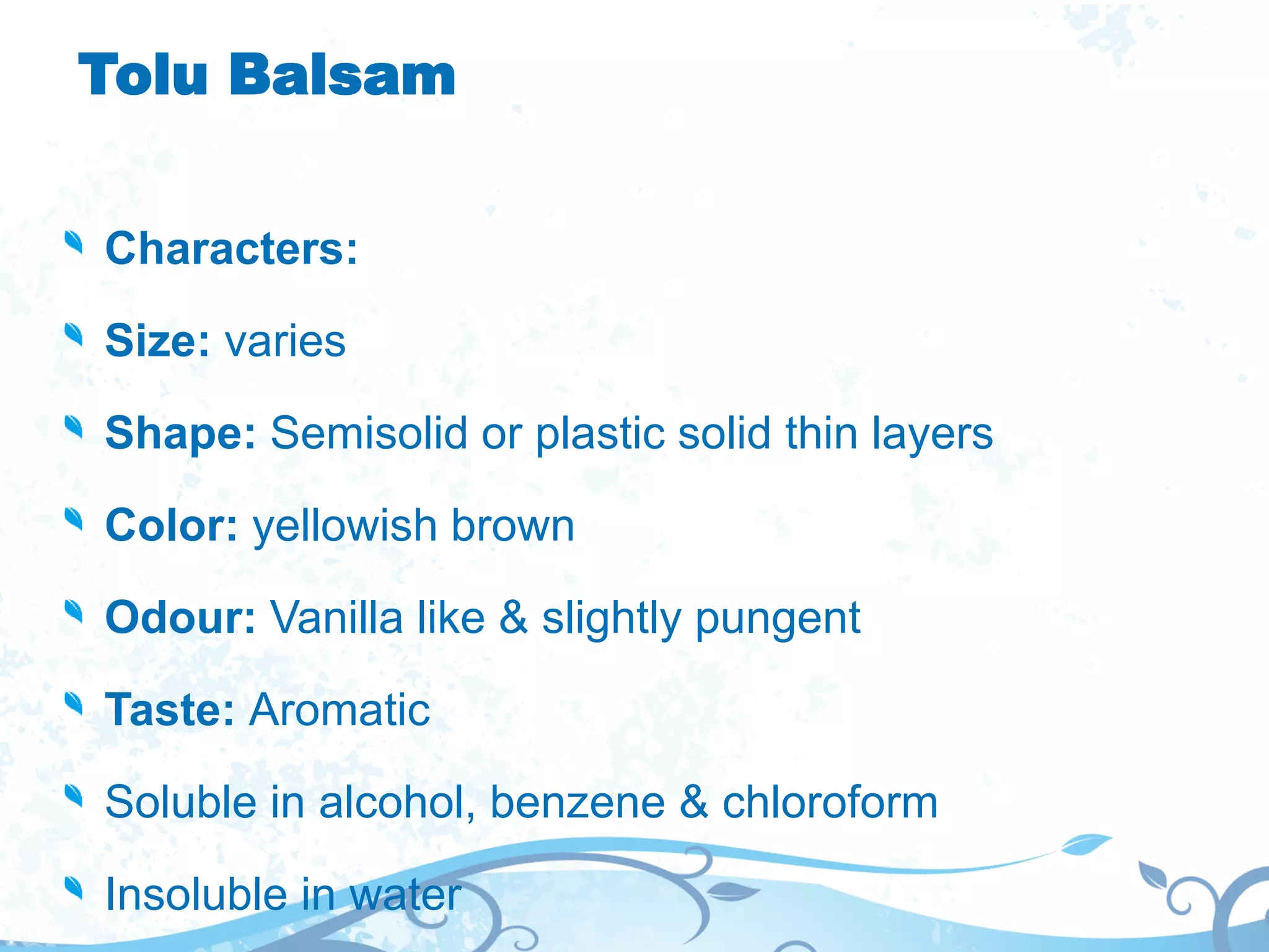 Tolu Balsam
Characters:
Size: varies
Shape: Semisolid or plastic solid thin layers
Color: yellowish brown
Odour: Vanilla like & slightly pungent
Taste: Aromatic
Soluble in alcohol, benzene & chloroform
Insoluble in water
 