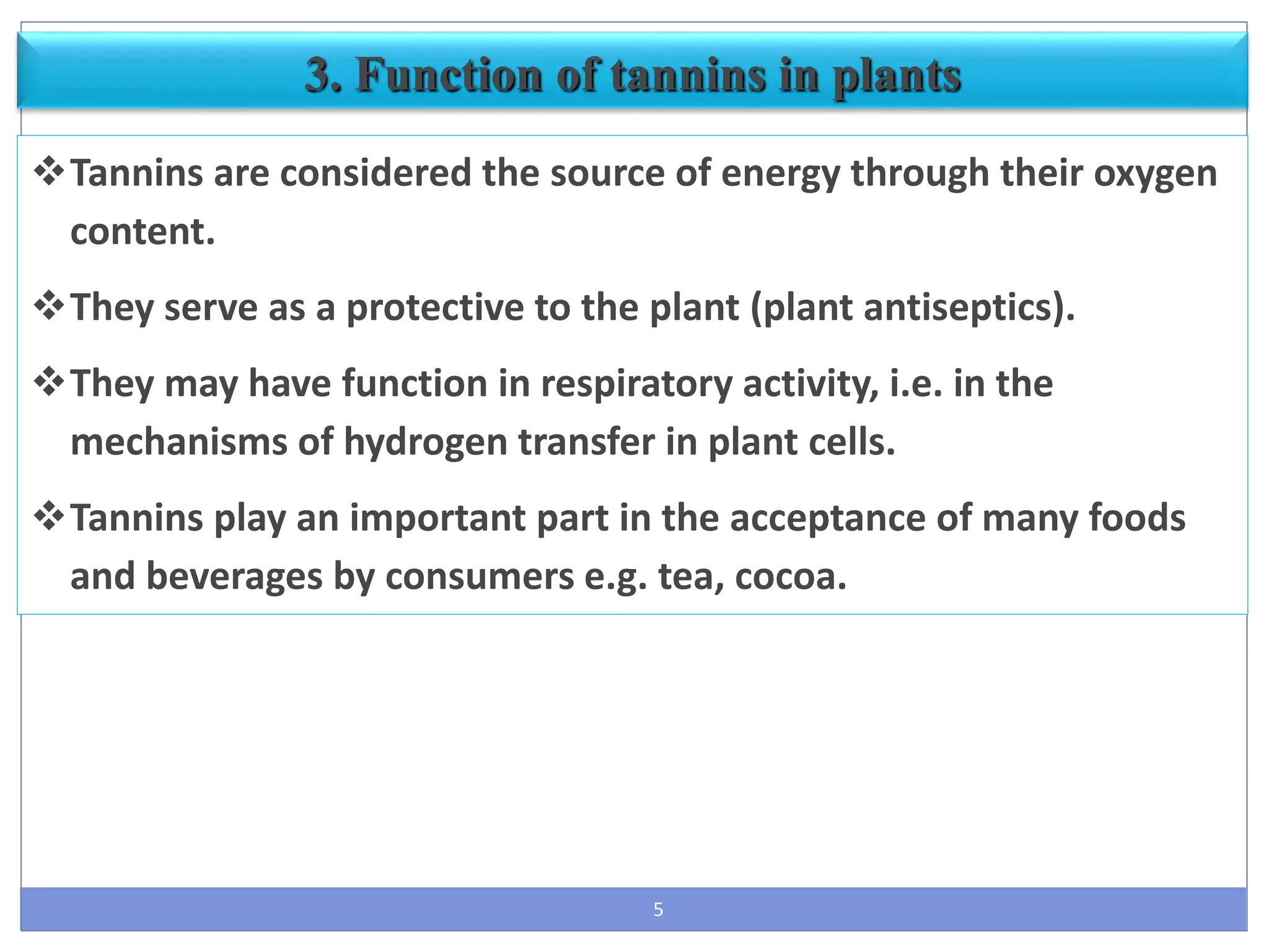 5
3. Function of tannins in plants
Tannins are considered the source of energy through their oxygen
content.
They serve as a protective to the plant (plant antiseptics).
They may have function in respiratory activity, i.e. in the
mechanisms of hydrogen transfer in plant cells.
Tannins play an important part in the acceptance of many foods
and beverages by consumers e.g. tea, cocoa.
 