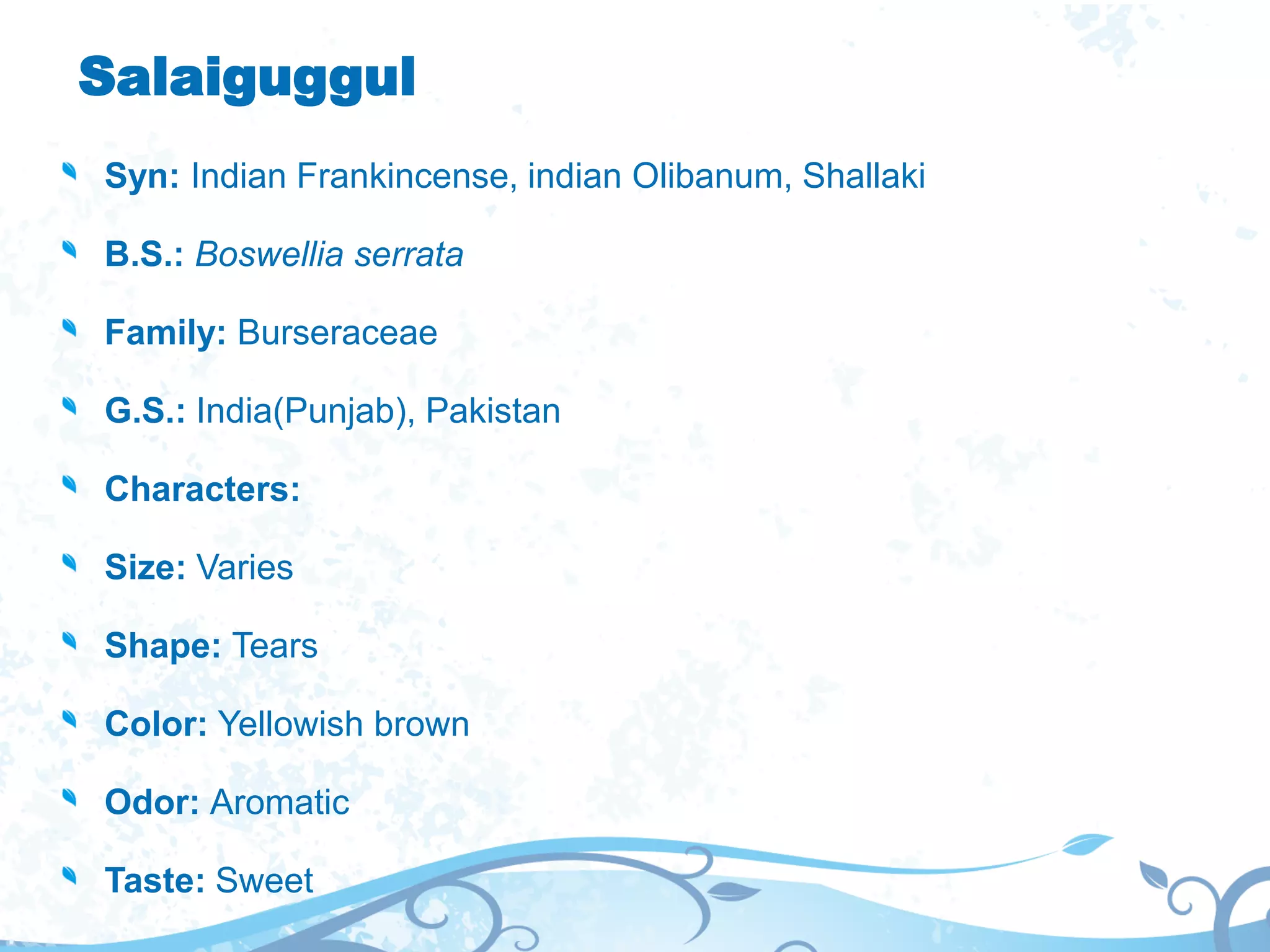 Salaiguggul
Syn: Indian Frankincense, indian Olibanum, Shallaki
B.S.: Boswellia serrata
Family: Burseraceae
G.S.: India(Punjab), Pakistan
Characters:
Size: Varies
Shape: Tears
Color: Yellowish brown
Odor: Aromatic
Taste: Sweet
 