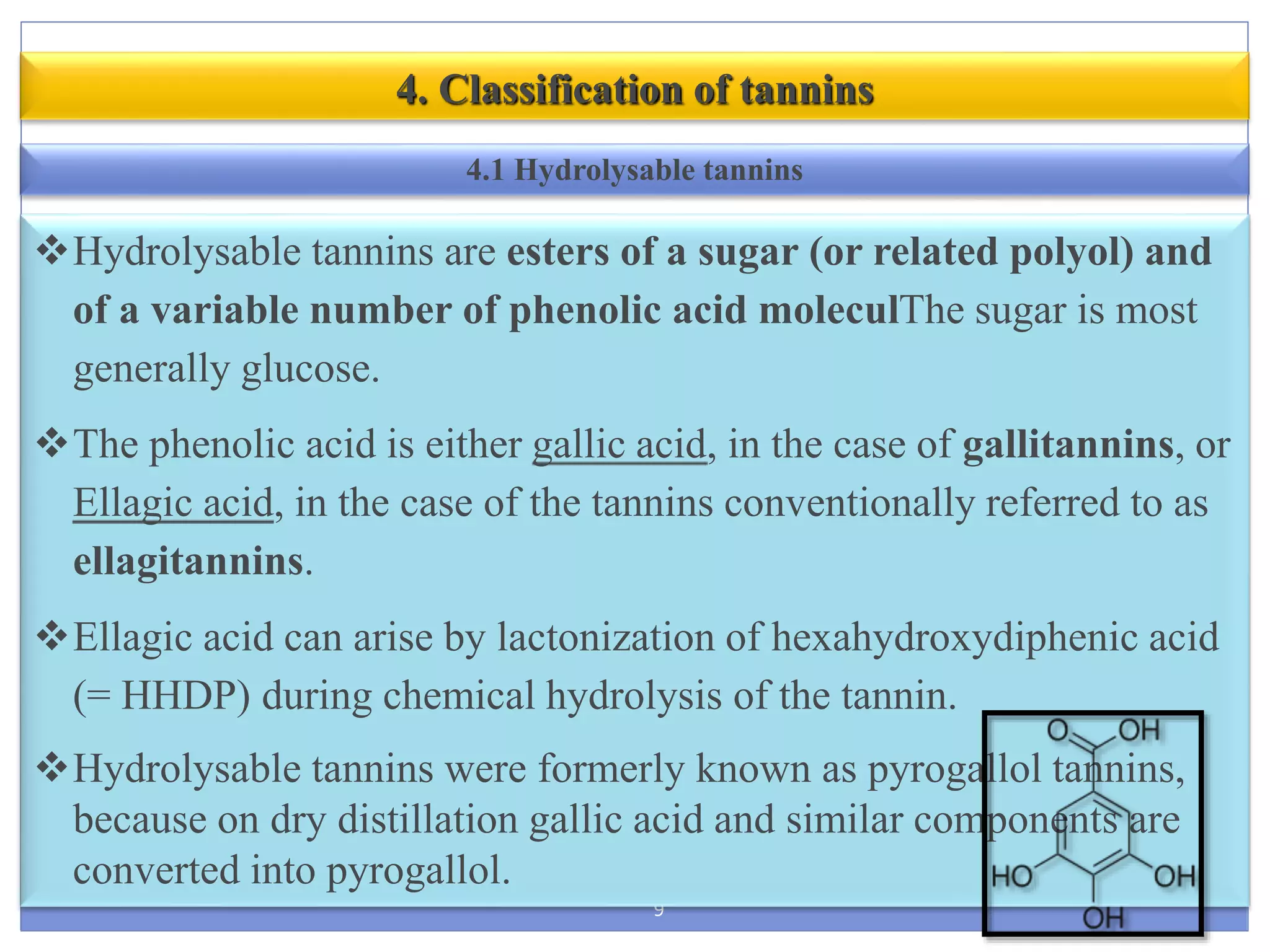 9
4. Classification of tannins
Hydrolysable tannins are esters of a sugar (or related polyol) and
of a variable number of phenolic acid moleculThe sugar is most
generally glucose.
The phenolic acid is either gallic acid, in the case of gallitannins, or
Ellagic acid, in the case of the tannins conventionally referred to as
ellagitannins.
Ellagic acid can arise by lactonization of hexahydroxydiphenic acid
(= HHDP) during chemical hydrolysis of the tannin.
Hydrolysable tannins were formerly known as pyrogallol tannins,
because on dry distillation gallic acid and similar components are
converted into pyrogallol.
4.1 Hydrolysable tannins
 