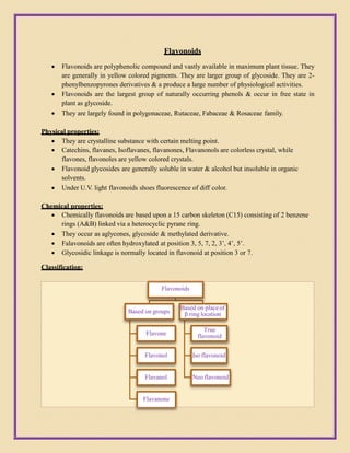 Flavonoids
 Flavonoids are polyphenolic compound and vastly available in maximum plant tissue. They
are generally in yellow colored pigments. They are larger group of glycoside. They are 2-
phenylbenzopyrones derivatives & a produce a large number of physiological activities.
 Flavonoids are the largest group of naturally occurring phenols & occur in free state in
plant as glycoside.
 They are largely found in polygonaceae, Rutaceae, Fabaceae & Rosaceae family.
Physical properties:
 They are crystalline substance with certain melting point.
 Catechins, flavanes, Isoflavanes, flavanones, Flavanonols are colorless crystal, while
flavones, flavonoles are yellow colored crystals.
 Flavonoid glycosides are generally soluble in water & alcohol but insoluble in organic
solvents.
 Under U.V. light flavonoids shoes fluorescence of diff color.
Chemical properties:
 Chemically flavonoids are based upon a 15 carbon skeleton (C15) consisting of 2 benzene
rings (A&B) linked via a heterocyclic pyrane ring.
 They occur as aglycones, glycoside & methylated derivative.
 Falavonoids are often hydroxylated at position 3, 5, 7, 2, 3’, 4’, 5’.
 Glycosidic linkage is normally located in flavonoid at position 3 or 7.
Classification:
Flavonoids
Based on groups
Flavone
Flavonol
Flavanol
Flavanone
Based on placeof
β ring location
True
flavonoid
Iso flavonoid
Neo flavonoid
 