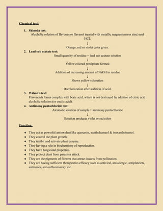 Chemical test:
1. Shinoda test:
Alcoholic solution of flavones or flavanol treated with metallic magnesium (or zinc) and
HCL
↓
Orange, red or violet color gives.
2. Lead sub acetate test:
Small quantity of residue + lead sub acetate solution
↓
Yellow colored precipitate formed
↓
Addition of increasing amount of NaOH to residue
↓
Shows yellow coloration
↓
Decolonization after addition of acid.
3. Wilson’s test:
Flavonoids forms complex with boric acid, which is not destroyed by addition of citric acid
alcoholic solution (or oxalic acid).
4. Antimony pentachloride test:
Alcoholic solution of sample + antimony pentachloride
↓
Solution produces violet or red color
Function:
 They act as powerful antioxidant like quercetin, xanthohumaol & isoxanthohumol.
 They control the plant growth.
 They inhibit and activate plant enzyme.
 They having a role in biochemistry of reproduction.
 They have fungicidal properties.
 They protect plant from parasites attack.
 They are the pigments of flowers that attract insects from pollination.
 They are having sufficient therapeutics efficacy such as antiviral, antiallergic, antiplatelets,
antitumor, anti-inflammatory, etc.
 