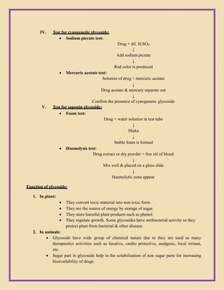 IV. Test for cynogenetic glycoside:
 Sodium picrate test:
Drug + dil. H2SO4
↓
Add sodium picrate
↓
Red color is produced
 Mercuric acetate test:
Solution of drug + mercuric acetate
↓
Drug acetate & mercury separate out
↓
Confirm the presence of cynogenetic glycoside
V. Test for saponin glycoside:
 Foam test:
Drug + water solution in test tube
↓
Shake
↓
Stable foam is formed
 Haemolysis test:
Drug extract or dry powder + few ml of blood
↓
Mix well & placed on a glass slide
↓
Haemolytic zone appear
Function of glycoside:
1. In plant:
 They convert toxic material into non toxic form.
 They are the source of energy by storage of sugar.
 They store harmful plant products such as phenol.
 They regulate growth. Some glycosides have antibacterial activity so they
protect plant from bacterial & other disease.
2. In animals:
 Glycoside have wide group of chemical nature due to they are used as many
therapeutics activities such as laxative, cardio protective, analgesic, local irritant,
etc.
 Sugar part in glycoside help in the solubilisation of non sugar parts for increasing
bioavailability of drugs.
 