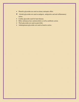  Phenolic glycosides are used as urinary antiseptic effect.
 Alcohol glycosides are used as analgesic, antipyretics and anti-inflammatory
action.
 Cardiac glycoside used for heart disease.
 Biller substances have antimicrobial as well as antibiotic action.
 Thiol glycosides are used as pain killer.
 Antharquinone glycosides are used as laxative action.
 