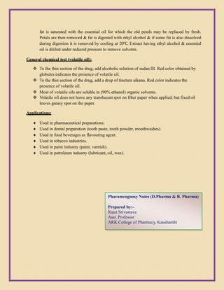fat is saturated with the essential oil for which the old petals may be replaced by fresh.
Petals are then removed & fat is digested with ethyl alcohol & if some fat is also dissolved
during digestion it is removed by cooling at 20℃. Extract having ethyl alcohol & essential
oil is ditiled under reduced pressure to remove solvents.
General chemical test (volatile oil):
 To the thin section of the drug, add alcoholic solution of sudan III. Red color obtained by
globules indicates the presence of volatile oil.
 To the thin section of the drug, add a drop of tincture alkana. Red color indicates the
presence of volatile oil.
 Most of volatile oils are soluble in (90% ethanol) organic solvents.
 Volatile oil does not leave any translucent spot on filter paper when applied, but fixed oil
leaves greasy spot on the paper.
Applications:
 Used in pharmaceutical preparations.
 Used in dental preparation (tooth paste, tooth powder, mouthwashes).
 Used in food beverages as flavouring agent.
 Used in tobacco industries.
 Used in paint industry (paint, varnish).
 Used in petroleum industry (lubricant, oil, wax).
Pharamcognosy Notes (D.Pharma & B. Pharma)
Prepared by:-
Rajat Srivastava
Asst. Professor
ARK College of Pharmacy, Kaushambi
 