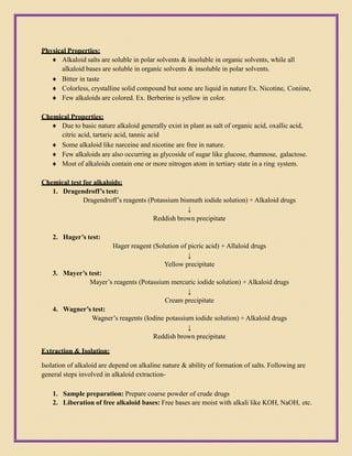 Physical Properties:
 Alkaloid salts are soluble in polar solvents & insoluble in organic solvents, while all
alkaloid bases are soluble in organic solvents & insoluble in polar solvents.
 Bitter in taste
 Colorless, crystalline solid compound but some are liquid in nature Ex. Nicotine, Coniine,
 Few alkaloids are colored. Ex. Berberine is yellow in color.
Chemical Properties:
 Due to basic nature alkaloid generally exist in plant as salt of organic acid, oxallic acid,
citric acid, tartaric acid, tannic acid
 Some alkaloid like narceine and nicotine are free in nature.
 Few alkaloids are also occurring as glycoside of sugar like glucose, rhamnose, galactose.
 Most of alkaloids contain one or more nitrogen atom in tertiary state in a ring system.
Chemical test for alkaloids:
1. Dragendroff’s test:
Dragendroff’s reagents (Potassium bismuth iodide solution) + Alkaloid drugs
↓
Reddish brown precipitate
2. Hager’s test:
Hager reagent (Solution of picric acid) + Allaloid drugs
↓
Yellow precipitate
3. Mayer’s test:
Mayer’s reagents (Potassium mercuric iodide solution) + Alkaloid drugs
↓
Cream precipitate
4. Wagner’s test:
Wagner’s reagents (Iodine potassium iodide solution) + Alkaloid drugs
↓
Reddish brown precipitate
Extraction & Isolation:
Isolation of alkaloid are depend on alkaline nature & ability of formation of salts. Following are
general steps involved in alkaloid extraction-
1. Sample preparation: Prepare coarse powder of crude drugs
2. Liberation of free alkaloid bases: Free bases are moist with alkali like KOH, NaOH, etc.
 