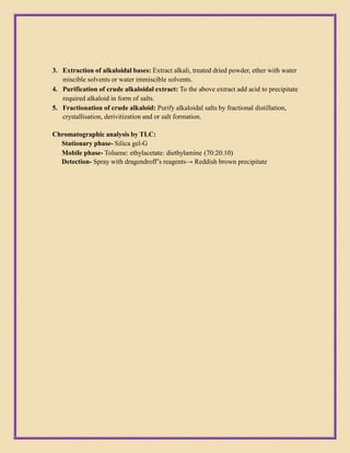 3. Extraction of alkaloidal bases: Extract alkali, treated dried powder, ether with water
miscible solvents or water immiscible solvents.
4. Purification of crude alkaloidal extract: To the above extract add acid to precipitate
required alkaloid in form of salts.
5. Fractionation of crude alkaloid: Purify alkaloidal salts by fractional distillation,
crystallisation, derivitization and or salt formation.
Chromatographic analysis by TLC:
Stationary phase- Silica gel-G
Mobile phase- Toluene: ethylacetate: diethylamine (70:20:10)
Detection- Spray with dragendroff’s reagents→ Reddish brown precipitate
 