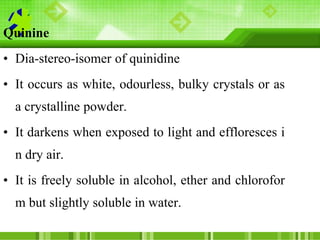 Quinine
• Dia-stereo-isomer of quinidine
• It occurs as white, odourless, bulky crystals or as
a crystalline powder.
• It ...