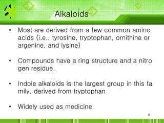 6
Alkaloids
• Most are derived from a few common amino
acids (i.e., tyrosine, tryptophan, ornithine or
argenine, and lysin...