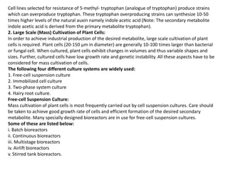 Cell lines selected for resistance of 5-methyl- tryptophan (analogue of tryptophan) produce strains
which can overproduce tryptophan. These tryptophan overproducing strains can synthesize 10-50
times higher levels of the natural auxin namely indole acetic acid (Note: The secondary metabolite
indole acetic acid is derived from the primary metabolite tryptophan).
2. Large Scale (Mass) Cultivation of Plant Cells:
In order to achieve industrial production of the desired metabolite, large scale cultivation of plant
cells is required. Plant cells (20-150 µm in diameter) are generally 10-100 times larger than bacterial
or fungal cell. When cultured, plant cells exhibit changes in volumes and thus variable shapes and
sizes. Further, cultured cells have low growth rate and genetic instability. All these aspects have to be
considered for mass cultivation of cells.
The following four different culture systems are widely used:
1. Free-cell suspension culture
2. Immobilized cell culture
3. Two-phase system culture
4. Hairy root culture.
Free-cell Suspension Culture:
Mass cultivation of plant cells is most frequently carried out by cell suspension cultures. Care should
be taken to achieve good growth rate of cells and efficient formation of the desired secondary
metabolite. Many specially designed bioreactors are in use for free-cell suspension cultures.
Some of these are listed below:
i. Batch bioreactors
ii. Continuous bioreactors
iii. Multistage bioreactors
iv. Airlift bioreactors
v. Stirred tank bioreactors.
 