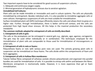 Two important aspects have to be considered for good success of suspension cultures.
1. Adequate and continuous oxygen supply.
2. Minimal generation of hydrodynamic stresses due to aeration agitation.
Immobilized Cell Cultures:
Plant cells can be made immobile or immovable and used in culture systems. The cells are physically
immobilized by entrapment. Besides individual cells, it is also possible to immobilize aggregate cells or
even calluses. Homogenous suspensions of cells are most suitable for immobilization.
Surface immobilized plant cell (SIPC) technique efficiently retains the cells and allows them to grow at a
higher rate. Further, through immobilization, there is better cell-to-cell contact, and the cells are
protected from high liquid shear stresses. All this helps in the maximal production the secondary
metabolite.
The common methods adopted for entrapment of cells are briefly described:
1. Entrapment of cells in gels:
The cells or the protoplasts can be entrapped in several gels e.g., alginate, agar, agarose, carrageenin.
The gels may be used either individually or in combination. The techniques employed for the
immobilization of plant cells are comparable to those used for immobilization of microorganisms or
other cells.
2. Entrapment of cells in nets or foams:
Polyurethane foams or nets with various pore sizes are used. The actively growing plant cells in
suspension can be immobilized on these foams. The cells divide within the compartments of foam and
form aggregates.
3. Entrapment of cells in hollow-fibre membranes:
Tubular hollow fibres composed of cellulose acetate silicone polycarbonate and organized into parallel
bundles are used for immobilization of cells. It is possible to entrap cells within and between the fibres.
Membrane entrapment is mechanically stable. However, it is more expensive than gel or foam
immobilization.
 