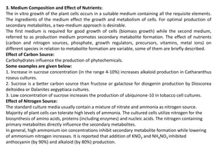 3. Medium Composition and Effect of Nutrients:
The in vitro growth of the plant cells occurs in a suitable medium containing all the requisite elements.
The ingredients of the medium effect the growth and metabolism of cells. For optimal production of
secondary metabolites, a two-medium approach is desirable.
The first medium is required for good growth of cells (biomass growth) while the second medium,
referred to as production medium promotes secondary metabolite formation. The effect of nutrients
(carbon and nitrogen sources, phosphate, growth regulators, precursors, vitamins, metal ions) on
different species in relation to metabolite formation are variable, some of them are briefly described.
Effect of Carbon Source:
Carbohydrates influence the production of phytochemicals.
Some examples are given below:
1. Increase in sucrose concentration (in the range 4-10%) increases alkaloid production in Catharanthus
roseus cultures.
2. Sucrose is a better carbon source than fructose or galactose for diosgenin production by Dioscorea
deltoidea or Dalanites aegyptiaca cultures.
3. Low concentration of sucrose increases the production of ubiquinone-10 in tobacco cell cultures.
Effect of Nitrogen Source:
The standard culture media usually contain a mixture of nitrate and ammonia as nitrogen source.
Majority of plant cells can tolerate high levels of ammonia. The cultured cells utilize nitrogen for the
biosynthesis of amino acids, proteins (including enzymes) and nucleic acids. The nitrogen containing
primary metabolites directly influence the secondary metabolites.
In general, high ammonium ion concentrations inhibit secondary metabolite formation while lowering
of ammonium nitrogen increases. It is reported that addition of KNO3 and NH4NO3 inhibited
anthocyanin (by 90%) and alkaloid (by 80%) production.
 