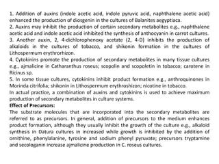 1. Addition of auxins (indole acetic acid, indole pyruvic acid, naphthalene acetic acid)
enhanced the production of diosgenin in the cultures of Balanites aegyptiaca.
2. Auxins may inhibit the production of certain secondary metabolites e.g., naphthalene
acetic acid and indole acetic acid inhibited the synthesis of anthocyanin in carrot cultures.
3. Another auxin, 2, 4-dichlorophenoxy acetate (2, 4-D) inhibits the production of
alkaloids in the cultures of tobacco, and shikonin formation in the cultures of
Lithospermum erythrorhizon.
4. Cytokinins promote the production of secondary metabolites in many tissue cultures
e.g., ajmalicine in Catharanthus roseus; scopolin and scopoletin in tobacco; carotene in
Ricinus sp.
5. In some tissue cultures, cytokinins inhibit product formation e.g., anthroquinones in
Morinda citrifolia; shikonin in Lithospermum erythroshizon; nicotine in tobacco.
In actual practice, a combination of auxins and cytokinins is used to achieve maximum
production of secondary metabolites in culture systems.
Effect of Precursors:
The substrate molecules that are incorporated into the secondary metabolites are
referred to as precursors. In general, addition of precursors to the medium enhances
product formation, although they usually inhibit the growth of the culture e.g., alkaloid
synthesis in Datura cultures in increased while growth is inhibited by the addition of
ornithine, phenylalanine, tyrosine and sodium phenyl pyruvate; precursors tryptamine
and secologanin increase ajmalicine production in C. roseus cultures.
 