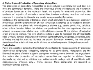 4. Elicitor-Induced Production of Secondary Metabolites:
The production of secondary metabolites in plant cultures is generally low and does not
meet the commercial demands. There are continuous efforts to understand the mechanism
of product formation at the molecular level, and exploit for increased production. The
synthesis of majority of secondary metabolites involves multistep reactions and many
enzymes. It is possible to stimulate any step to increase product formation.
Elicitors are the compounds of biological origin which stimulate the production of secondary
metabolites, and the phenomenon of such stimulation is referred to as elicitation. Elicitors
produced within the plant cells are endogenous elicitors e.g., pectin, pectic acid, cellulose,
other polysaccharides. When the elicitors are produced by the microorganisms, they are
referred to as exogenous elicitors e.g., chitin, chitosan, glucans. All the elicitors of biological
origin are biotic elicitors. The term abiotic elicitors is used to represent the physical (cold,
heat, UV light, osmotic pressure) and chemical agents (ethylene, fungicides, antibiotics, salts
of heavy metals) that can also increase the product formation. However, the term abiotic
stress is used for abiotic elicitors, while elicitors exclusively represent biological compounds.
Phytoalexins:
Plants are capable of defending themselves when attacked by microorganisms, by producing
antimicrobial compounds collectively referred to as phytoalexins. Phytoalexins are the
chemical weapons of defense against pathogenic microorganisms. Some of the phytoalexins
that induce the production of secondary metabolites are regarded as elicitors. Some
chemicals can also act as elicitors e.g., actinomycin-D, sodium salt of arachidonic acid,
ribonuclease-A, chitosan, poly-L- lysine, nigeran. These compounds are regarded as
chemically defined elicitors.
 
