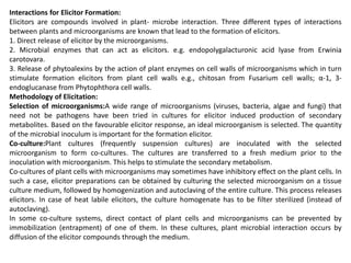 Interactions for Elicitor Formation:
Elicitors are compounds involved in plant- microbe interaction. Three different types of interactions
between plants and microorganisms are known that lead to the formation of elicitors.
1. Direct release of elicitor by the microorganisms.
2. Microbial enzymes that can act as elicitors. e.g. endopolygalacturonic acid lyase from Erwinia
carotovara.
3. Release of phytoalexins by the action of plant enzymes on cell walls of microorganisms which in turn
stimulate formation elicitors from plant cell walls e.g., chitosan from Fusarium cell walls; α-1, 3-
endoglucanase from Phytophthora cell walls.
Methodology of Elicitation:
Selection of microorganisms:A wide range of microorganisms (viruses, bacteria, algae and fungi) that
need not be pathogens have been tried in cultures for elicitor induced production of secondary
metabolites. Based on the favourable elicitor response, an ideal microorganism is selected. The quantity
of the microbial inoculum is important for the formation elicitor.
Co-culture:Plant cultures (frequently suspension cultures) are inoculated with the selected
microorganism to form co-cultures. The cultures are transferred to a fresh medium prior to the
inoculation with microorganism. This helps to stimulate the secondary metabolism.
Co-cultures of plant cells with microorganisms may sometimes have inhibitory effect on the plant cells. In
such a case, elicitor preparations can be obtained by culturing the selected microorganism on a tissue
culture medium, followed by homogenization and autoclaving of the entire culture. This process releases
elicitors. In case of heat labile elicitors, the culture homogenate has to be filter sterilized (instead of
autoclaving).
In some co-culture systems, direct contact of plant cells and microorganisms can be prevented by
immobilization (entrapment) of one of them. In these cultures, plant microbial interaction occurs by
diffusion of the elicitor compounds through the medium.
 