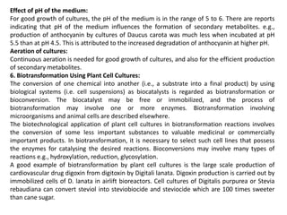 Effect of pH of the medium:
For good growth of cultures, the pH of the medium is in the range of 5 to 6. There are reports
indicating that pH of the medium influences the formation of secondary metabolites. e.g.,
production of anthocyanin by cultures of Daucus carota was much less when incubated at pH
5.5 than at pH 4.5. This is attributed to the increased degradation of anthocyanin at higher pH.
Aeration of cultures:
Continuous aeration is needed for good growth of cultures, and also for the efficient production
of secondary metabolites.
6. Biotransformation Using Plant Cell Cultures:
The conversion of one chemical into another (i.e., a substrate into a final product) by using
biological systems (i.e. cell suspensions) as biocatalysts is regarded as biotransformation or
bioconversion. The biocatalyst may be free or immobilized, and the process of
biotransformation may involve one or more enzymes. Biotransformation involving
microorganisms and animal cells are described elsewhere.
The biotechnological application of plant cell cultures in biotransformation reactions involves
the conversion of some less important substances to valuable medicinal or commercially
important products. In biotransformation, it is necessary to select such cell lines that possess
the enzymes for catalysing the desired reactions. Bioconversions may involve many types of
reactions e.g., hydroxylation, reduction, glycosylation.
A good example of biotransformation by plant cell cultures is the large scale production of
cardiovascular drug digoxin from digitoxin by Digitali lanata. Digoxin production is carried out by
immobilized cells of D. lanata in airlift bioreactors. Cell cultures of Digitalis purpurea or Stevia
rebaudiana can convert steviol into steviobiocide and steviocide which are 100 times sweeter
than cane sugar.
 