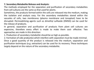 7. Secondary Metabolite Release and Analysis:
The methods employed for the separation and purification of secondary metabolites
from cell cultures are the same as that used for plants.
Sometimes, the products formed within the cells are released into the medium, making
the isolation and analysis easy. For the secondary metabolites stored within the
vacuoles of cells, two membranes (plasma membrane and tonoplast) have to be
disrupted. Permeabilizing agents such as dimethyl sulfoxide (DMSO) can be used for
the release of products.
In general, separation and purification of products from plant cell cultures are
expensive, therefore every effort is made to make them cost- effective. Two
approaches are made in this direction:
1. Production of secondary metabolite should be as high as possible.
2. Formation of side product(s) which interfere with separation must be made minimal.
Once a good quantity of the product is released into the medium, separation and
purification techniques (e.g. extraction) can be used for its recovery. These techniques
largely depend on the nature of the secondary metabolite.
 