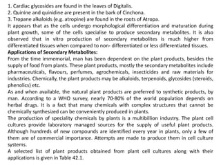 1. Cardiac glycosides are found in the leaves of Digitalis.
2. Quinine and quinidine are present in the bark of Cinchona.
3. Tropane alkaloids (e.g. atropine) are found in the roots of Atropa.
It appears that as the cells undergo morphological differentiation and maturation during
plant growth, some of the cells specialise to produce secondary metabolites. It is also
observed that in vitro production of secondary metabolites is much higher from
differentiated tissues when compared to non- differentiated or less differentiated tissues.
Applications of Secondary Metabolites:
From the time immemorial, man has been dependent on the plant products, besides the
supply of food from plants. These plant products, mostly the secondary metabolites include
pharmaceuticals, flavours, perfumes, agrochemicals, insecticides and raw materials for
industries. Chemically, the plant products may be alkaloids, terpenoids, glycosides (steroids,
phenolics) etc.
As and when available, the natural plant products are preferred to synthetic products, by
man. According to a WHO survey, nearly 70-80% of the world population depends on
herbal drugs. It is a fact that many chemicals with complex structures that cannot be
chemically synthesized can be conveniently produced in plants.
The production of speciality chemicals by plants is a multibillion industry. The plant cell
cultures provide laboratory managed sources for the supply of useful plant products.
Although hundreds of new compounds are identified every year in plants, only a few of
them are of commercial importance. Attempts are made to produce them in cell culture
systems.
A selected list of plant products obtained from plant cell cultures along with their
applications is given in Table 42.1.
 
