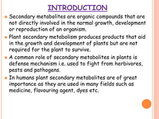 INTRODUCTION
 Secondary metabolites are organic compounds that are
not directly involved in the normal growth, development
or reproduction of an organism.
 Plant secondary metabolism produces products that aid
in the growth and development of plants but are not
required for the plant to survive.
 A common role of secondary metabolites in plants is
defense mechanism i.e. used to fight from herbivores,
pests and pathogens.
 In humans plant secondary metabolites are of great
importance as they are used in many fields such as
medicine, flavouring agent, dyes etc.
 