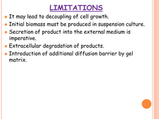 LIMITATIONS
 It may lead to decoupling of cell growth.
 Initial biomass must be produced in suspension culture.
 Secretion of product into the external medium is
imperative.
 Extracellular degradation of products.
 Introduction of additional diffusion barrier by gel
matrix.
 
