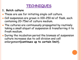 TECHNIQUES
1. Batch culture
 These are use for initiating single cell culture.
 Cell suspension are grown in 100-250 ml of flask, each
containing 20-75ml of culture medium.
 The cultures are continuously propagated by routinely
taking a small aliquot of suspension & transferring it to
fresh medium.
 During the incubation period the biomass of suspension
culture increases due to cell division and cell
enlargement(continues up to certain limit).
 