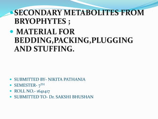 SECONDARY METABOLITES FROM
BRYOPHYTES ;
 MATERIAL FOR
BEDDING,PACKING,PLUGGING
AND STUFFING.
 SUBMITTED BY- NIKITA PATHANIA
 SEMESTER- 7TH
 ROLL NO.- 1641417
 SUBMITTED TO- Dr. SAKSHI BHUSHAN
 