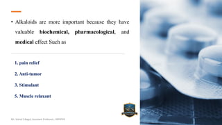 • Alkaloids are more important because they have
valuable biochemical, pharmacological, and
medical effect Such as
Mr. Vishal S Bagul, Assistant Professor., HRPIPER
1. pain relief
2. Anti-tumor
3. Stimulant
5. Muscle relaxant
 