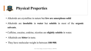 Physical Properties
• Alkaloids are crystalline in nature but few are amorphous solid
• Alkaloids are insoluble in water but soluble in most of the organic
solvents.
• Caffeine, cocaine, codeine, nicotine are slightly soluble in water.
• Alkaloids are bitter in taste.
• They have molecular weight in between 100-900.
Mr. Vishal S Bagul, Assistant Professor., HRPIPER
 