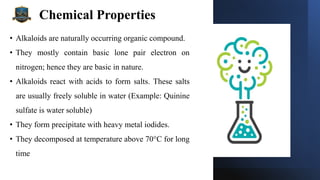 Chemical Properties
• Alkaloids are naturally occurring organic compound.
• They mostly contain basic lone pair electron on
nitrogen; hence they are basic in nature.
• Alkaloids react with acids to form salts. These salts
are usually freely soluble in water (Example: Quinine
sulfate is water soluble)
• They form precipitate with heavy metal iodides.
• They decomposed at temperature above 70°C for long
time
 