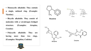 • Monocyclic alkaloids: They contain
a single, unfused ring. (Example:
Nicotine)
• Bicyclic alkaloids: They consist of
molecules with a 1,4-nitrogen bridged
structure. (Examples: Atropine,
Cocaine)
• Polycyclic alkaloids: They are
having more than two rings.
(Examples: Morphine, Codeine)
 