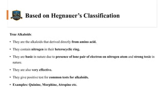 Based on Hegnauer’s Classification
True Alkaloids:
• They are the alkaloids that derived directly from amino acid.
• They contain nitrogen in their heterocyclic ring.
• They are basic in nature due to presence of lone pair of electron on nitrogen atom and strong toxic in
nature.
• They are also very effective.
• They give positive test for common tests for alkaloids.
• Examples: Quinine, Morphine, Atropine etc.
 