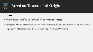 Based on Taxonomical Origin
• Alkaloids are classified on the basis of the biological source.
• Examples: Quinine from bark of Cinchona calisaya, Rauwolfia from roots of Rauwolfia
serpentina, Morphine from dried latex of Papaver somniferum etc
 