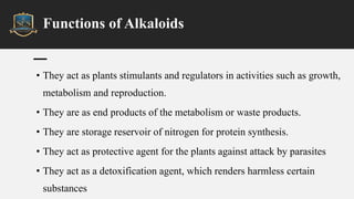 Functions of Alkaloids
• They act as plants stimulants and regulators in activities such as growth,
metabolism and reproduction.
• They are as end products of the metabolism or waste products.
• They are storage reservoir of nitrogen for protein synthesis.
• They act as protective agent for the plants against attack by parasites
• They act as a detoxification agent, which renders harmless certain
substances
 