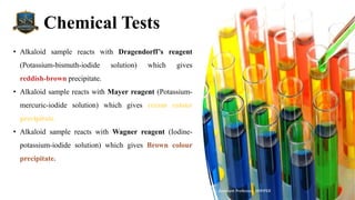 Chemical Tests
Mr. Vishal S Bagul, Assistant Professor., HRPIPER
• Alkaloid sample reacts with Dragendorff’s reagent
(Potassium-bismuth-iodide solution) which gives
reddish-brown precipitate.
• Alkaloid sample reacts with Mayer reagent (Potassium-
mercuric-iodide solution) which gives cream colour
precipitate.
• Alkaloid sample reacts with Wagner reagent (Iodine-
potassium-iodide solution) which gives Brown colour
precipitate.
 