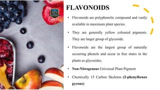 FLAVONOIDS
• Flavonoids are polyphenolic compound and vastly
available in maximum plant species.
• They are generally yellow coloured pigments.
They are larger group of glycoside.
• Flavonoids are the largest group of naturally
occurring phenols and occur in free states in the
plants as glycosides.
• Non-Nitrogenous Universal Plant Pigment
• Chemically 15 Carbon Skeleton (2-phenylbenzo
pyrone)
 