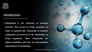 Introduction
• Metabolism is the collection of chemical
processes that occurs in living organisms in
order to maintain life. Thousands of chemical
compounds are involved in the metabolism of
living organisms. These compounds are
called metabolites and they are intermediates
and products of metabolism.
Mr. Vishal S Bagul, Assistant Professor., HRPIPER
 