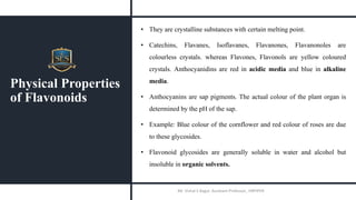 Physical Properties
of Flavonoids
• They are crystalline substances with certain melting point.
• Catechins, Flavanes, Isoflavanes, Flavanones, Flavanonoles are
colourless crystals. whereas Flavones, Flavonols are yellow coloured
crystals. Anthocyanidins are red in acidic media and blue in alkaline
media.
• Anthocyanins are sap pigments. The actual colour of the plant organ is
determined by the pH of the sap.
• Example: Blue colour of the cornflower and red colour of roses are due
to these glycosides.
• Flavonoid glycosides are generally soluble in water and alcohol but
insoluble in organic solvents.
Mr. Vishal S Bagul, Assistant Professor., HRPIPER
 