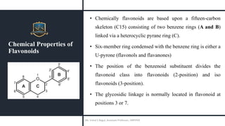 Chemical Properties of
Flavonoids
• Chemically flavonoids are based upon a fifteen-carbon
skeleton (C15) consisting of two benzene rings (A and B)
linked via a heterocyclic pyrane ring (C).
• Six-member ring condensed with the benzene ring is either a
U-pyrone (flavonols and flavanones)
• The position of the benzenoid substituent divides the
flavonoid class into flavonoids (2-position) and iso
flavonoids (3-position).
• The glycosidic linkage is normally located in flavonoid at
positions 3 or 7.
Mr. Vishal S Bagul, Assistant Professor., HRPIPER
 