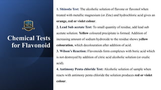 Chemical Tests
for Flavonoid
1. Shinoda Test: The alcoholic solution of flavone or flavonol when
treated with metallic magnesium (or Zinc) and hydrochloric acid gives an
orange, red or violet colour.
2. Lead Sub acetate Test: To small quantity of residue, add lead sub
acetate solution. Yellow coloured precipitate is formed. Addition of
increasing amount of sodium hydroxide to the residue shows yellow
colouration, which decolouration after addition of acid.
3. Wilson’s Reaction: Flavonoids form complexes with boric acid which
is not destroyed by addition of citric acid alcoholic solution (or oxalic
acid).
4. Antimony Penta chloride Test: Alcoholic solution of sample when
reacts with antimony penta chloride the solution produces red or violet
colour.
 