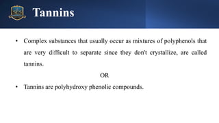 Tannins
• Complex substances that usually occur as mixtures of polyphenols that
are very difficult to separate since they don't crystallize, are called
tannins.
OR
• Tannins are polyhydroxy phenolic compounds.
 