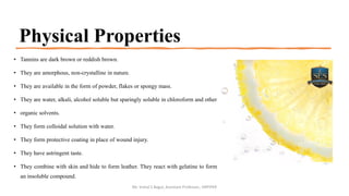 Physical Properties
• Tannins are dark brown or reddish brown.
• They are amorphous, non-crystalline in nature.
• They are available in the form of powder, flakes or spongy mass.
• They are water, alkali, alcohol soluble but sparingly soluble in chloroform and other
• organic solvents.
• They form colloidal solution with water.
• They form protective coating in place of wound injury.
• They have astringent taste.
• They combine with skin and hide to form leather. They react with gelatine to form
an insoluble compound.
Mr. Vishal S Bagul, Assistant Professor., HRPIPER
 