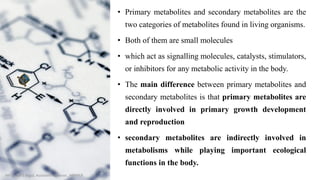 • Primary metabolites and secondary metabolites are the
two categories of metabolites found in living organisms.
• Both of them are small molecules
• which act as signalling molecules, catalysts, stimulators,
or inhibitors for any metabolic activity in the body.
• The main difference between primary metabolites and
secondary metabolites is that primary metabolites are
directly involved in primary growth development
and reproduction
• secondary metabolites are indirectly involved in
metabolisms while playing important ecological
functions in the body.
Mr. Vishal S Bagul, Assistant Professor., HRPIPER
 