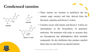 Condensed tannins
• These tannins are resistant to hydrolysis (do not
contain sugar moiety) and they derived from the
flavonols, catechins and flavan-3, 4-diols.
• Catechin occurs with tannins and flavan-3, 4-diols are
intermediates in the biosynthesis of polymeric
molecules. On treatment with acids or enzymes they
are decomposed into phlobaphenes (Red insoluble
compound). On dry distillation they produce catechol
hence they are also known as catechol tannins.
Mr. Vishal S Bagul, Assistant Professor., HRPIPER
 