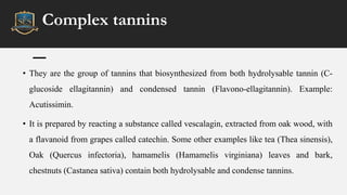Complex tannins
• They are the group of tannins that biosynthesized from both hydrolysable tannin (C-
glucoside ellagitannin) and condensed tannin (Flavono-ellagitannin). Example:
Acutissimin.
• It is prepared by reacting a substance called vescalagin, extracted from oak wood, with
a flavanoid from grapes called catechin. Some other examples like tea (Thea sinensis),
Oak (Quercus infectoria), hamamelis (Hamamelis virginiana) leaves and bark,
chestnuts (Castanea sativa) contain both hydrolysable and condense tannins.
 