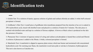 Identification tests
1. Gelatin Test: To a solution of tannin, aqueous solution of gelatin and sodium chloride are added. A white buff coloured
precipitate is formed.
2. Goldbeater’s Skin Test: A small piece of goldbeater skin (membrane prepared from the intestine of an ox) is soaked in
20% hydrochloric acid, rinsed with distilled water and placed in a solution of tannin for 5 minutes. The skin piece is
washed with distilled water and kept in a solution of ferrous sulphate. A brown or black colour is produced on the skin
due presence of tannins.
3. Phenazone Test: A mixture of aqueous extract of a drug and sodium acid phosphate is heated then cooled and filtered.
A solution of phenazone is added to the filtrate. A bulky coloured precipitate is formed.
4. Matchstick Test: A matchstick is dipped in aqueous plant extract, dried near burner and moistened with concentrated
hydrochloric acid. On warming near flame, the matchstick wood turns pink or red due to formation of phloroglucinol.
This test is also known as Catechin test.
 