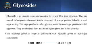 Glycosides
• Glycoside is an organic compound contains C, H, and O in their structure. They are
natural carbohydrate substances that is composed of a sugar portion linked to a non-
sugar moiety. The sugar portion is called glycone, while the non-sugar portion is called
aglycone.. They are obtained from maximum higher plants but in less quantity.
• The hydroxyl group of sugar is condensed with hydroxyl group of non-sugar
components
R-OH + HO-X R-OX + H2O
 